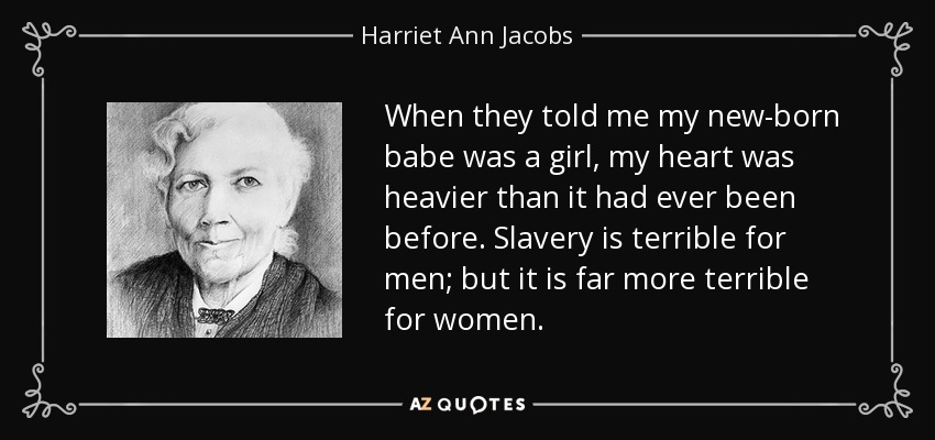 When they told me my new-born babe was a girl, my heart was heavier than it had ever been before. Slavery is terrible for men; but it is far more terrible for women. - Harriet Ann Jacobs