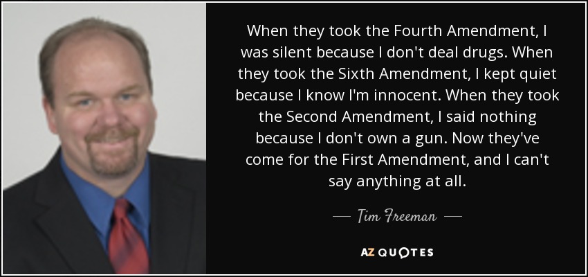 When they took the Fourth Amendment, I was silent because I don't deal drugs. When they took the Sixth Amendment, I kept quiet because I know I'm innocent. When they took the Second Amendment, I said nothing because I don't own a gun. Now they've come for the First Amendment, and I can't say anything at all. - Tim Freeman