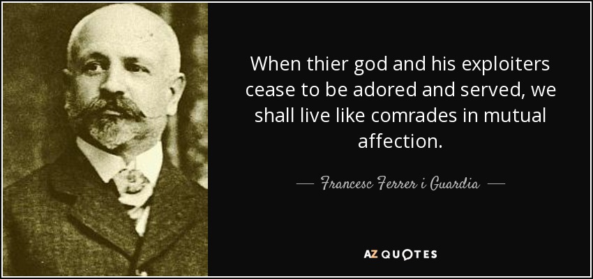 When thier god and his exploiters cease to be adored and served, we shall live like comrades in mutual affection. - Francesc Ferrer i Guardia