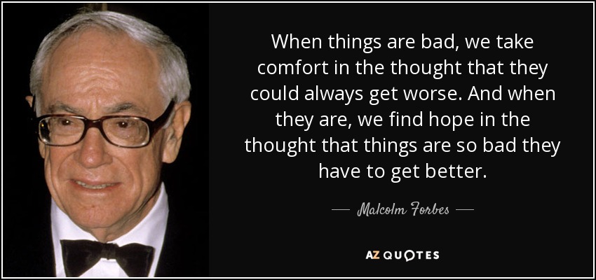 When things are bad, we take comfort in the thought that they could always get worse. And when they are, we find hope in the thought that things are so bad they have to get better. - Malcolm Forbes