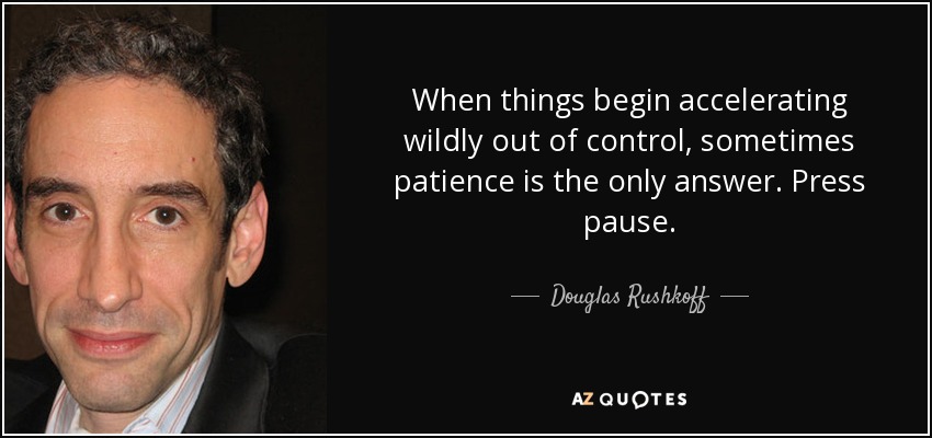 When things begin accelerating wildly out of control, sometimes patience is the only answer. Press pause. - Douglas Rushkoff