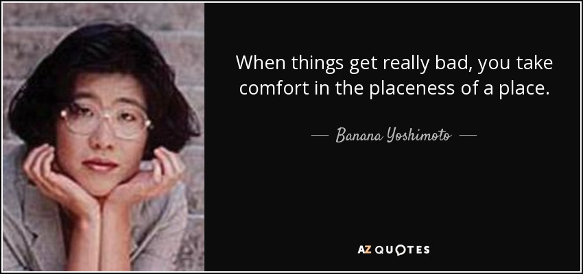 When things get really bad, you take comfort in the placeness of a place. - Banana Yoshimoto