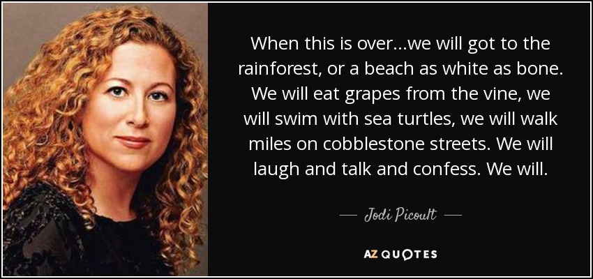 When this is over...we will got to the rainforest, or a beach as white as bone. We will eat grapes from the vine, we will swim with sea turtles, we will walk miles on cobblestone streets. We will laugh and talk and confess. We will. - Jodi Picoult