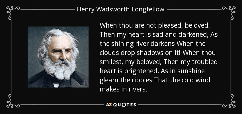 When thou are not pleased, beloved, Then my heart is sad and darkened, As the shining river darkens When the clouds drop shadows on it! When thou smilest, my beloved, Then my troubled heart is brightened, As in sunshine gleam the ripples That the cold wind makes in rivers. - Henry Wadsworth Longfellow