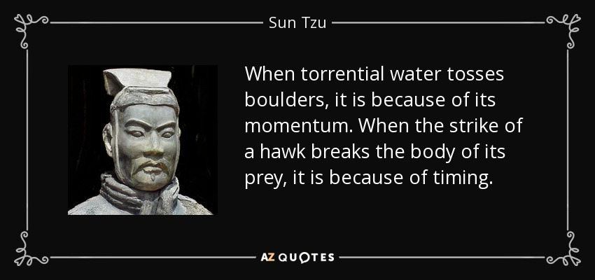 When torrential water tosses boulders, it is because of its momentum. When the strike of a hawk breaks the body of its prey, it is because of timing. - Sun Tzu