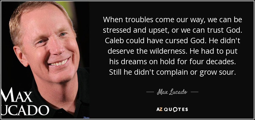When troubles come our way, we can be stressed and upset, or we can trust God. Caleb could have cursed God. He didn't deserve the wilderness. He had to put his dreams on hold for four decades. Still he didn't complain or grow sour. - Max Lucado