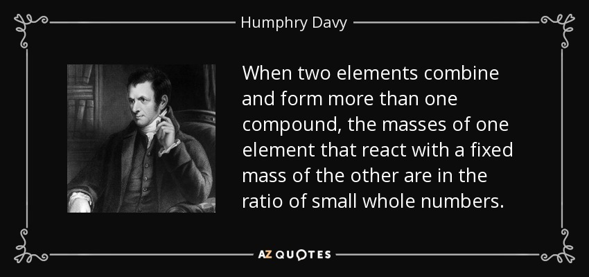 When two elements combine and form more than one compound, the masses of one element that react with a fixed mass of the other are in the ratio of small whole numbers. - Humphry Davy