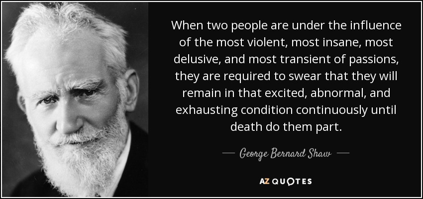 When two people are under the influence of the most violent, most insane, most delusive, and most transient of passions, they are required to swear that they will remain in that excited, abnormal, and exhausting condition continuously until death do them part. - George Bernard Shaw
