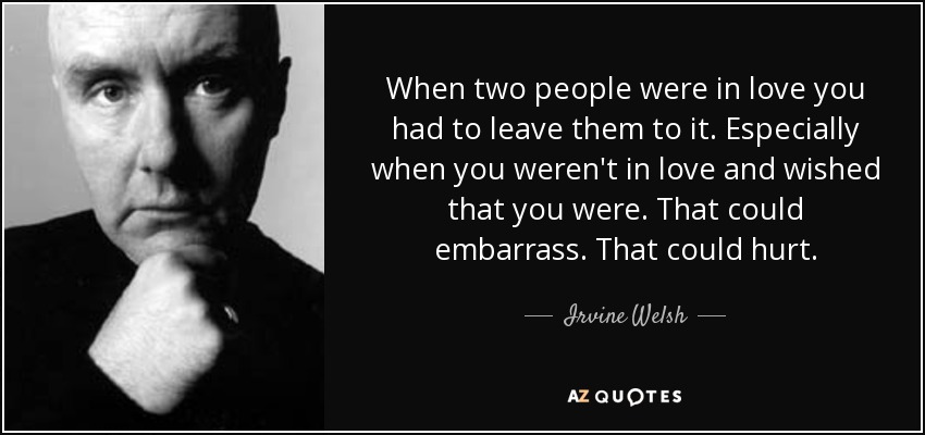 When two people were in love you had to leave them to it. Especially when you weren't in love and wished that you were. That could embarrass. That could hurt. - Irvine Welsh