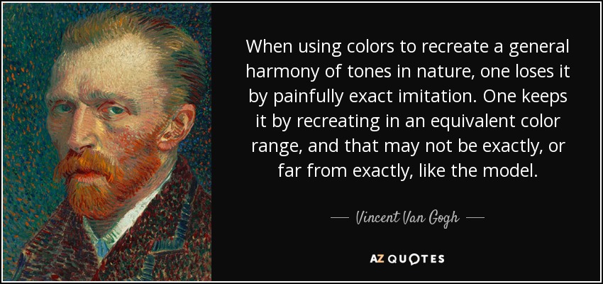 When using colors to recreate a general harmony of tones in nature, one loses it by painfully exact imitation. One keeps it by recreating in an equivalent color range, and that may not be exactly, or far from exactly, like the model. - Vincent Van Gogh