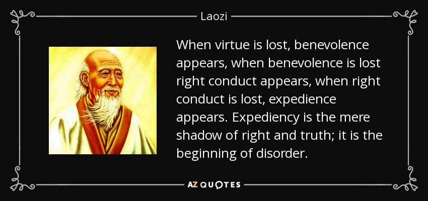 When virtue is lost, benevolence appears, when benevolence is lost right conduct appears, when right conduct is lost, expedience appears. Expediency is the mere shadow of right and truth; it is the beginning of disorder. - Laozi