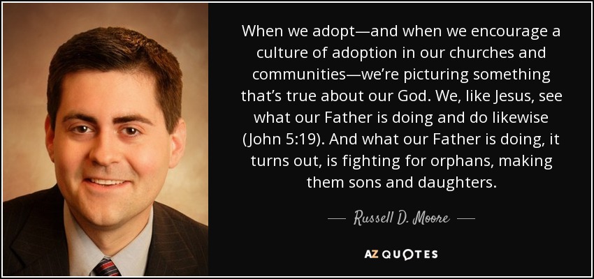 When we adopt—and when we encourage a culture of adoption in our churches and communities—we’re picturing something that’s true about our God. We, like Jesus, see what our Father is doing and do likewise (John 5:19). And what our Father is doing, it turns out, is fighting for orphans, making them sons and daughters. - Russell D. Moore