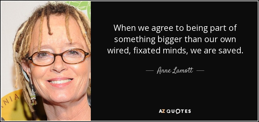 When we agree to being part of something bigger than our own wired, fixated minds, we are saved. - Anne Lamott