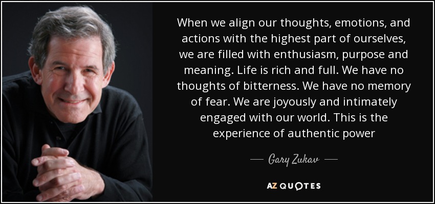 When we align our thoughts, emotions, and actions with the highest part of ourselves, we are filled with enthusiasm, purpose and meaning. Life is rich and full. We have no thoughts of bitterness. We have no memory of fear. We are joyously and intimately engaged with our world. This is the experience of authentic power - Gary Zukav