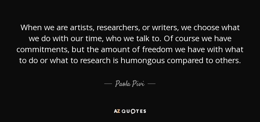 When we are artists, researchers, or writers, we choose what we do with our time, who we talk to. Of course we have commitments, but the amount of freedom we have with what to do or what to research is humongous compared to others. - Paola Pivi