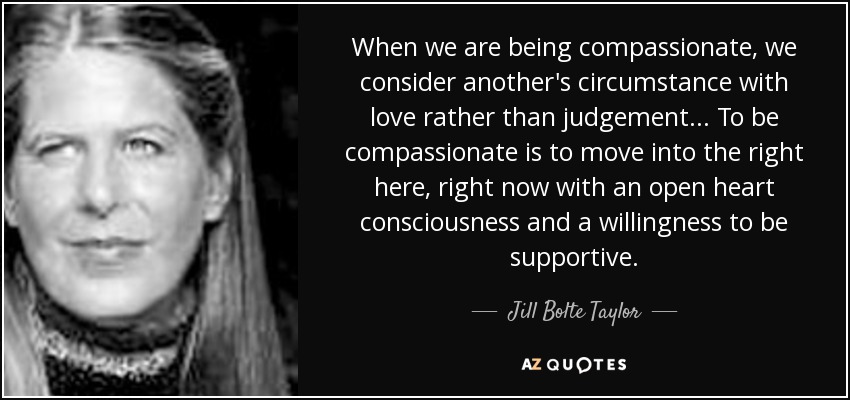 When we are being compassionate, we consider another's circumstance with love rather than judgement... To be compassionate is to move into the right here, right now with an open heart consciousness and a willingness to be supportive. - Jill Bolte Taylor