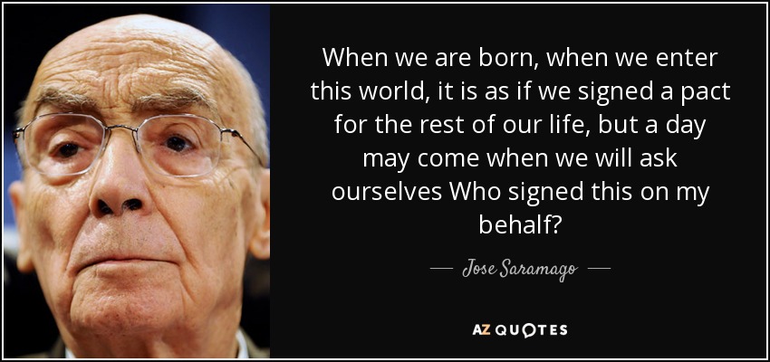 When we are born, when we enter this world, it is as if we signed a pact for the rest of our life, but a day may come when we will ask ourselves Who signed this on my behalf? - Jose Saramago