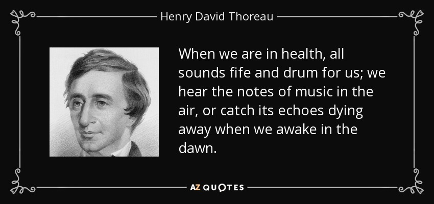When we are in health, all sounds fife and drum for us; we hear the notes of music in the air, or catch its echoes dying away when we awake in the dawn. - Henry David Thoreau