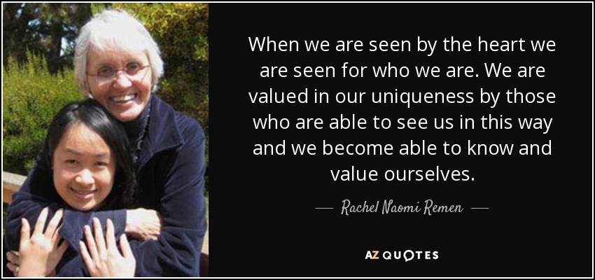 When we are seen by the heart we are seen for who we are. We are valued in our uniqueness by those who are able to see us in this way and we become able to know and value ourselves. - Rachel Naomi Remen