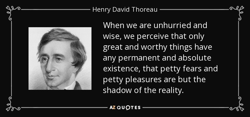 When we are unhurried and wise, we perceive that only great and worthy things have any permanent and absolute existence, that petty fears and petty pleasures are but the shadow of the reality. - Henry David Thoreau