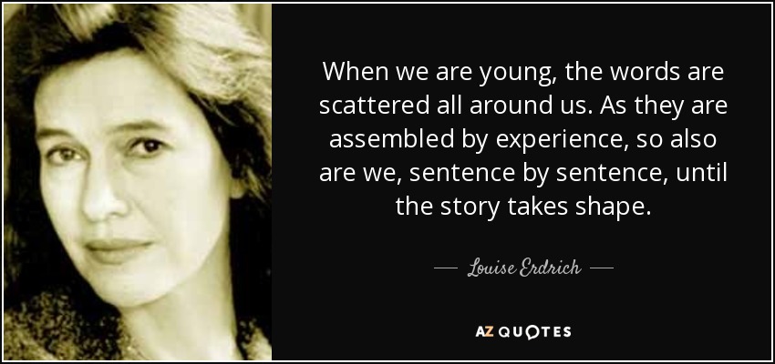 When we are young, the words are scattered all around us. As they are assembled by experience, so also are we, sentence by sentence, until the story takes shape. - Louise Erdrich
