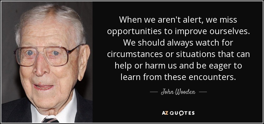 When we aren't alert, we miss opportunities to improve ourselves. We should always watch for circumstances or situations that can help or harm us and be eager to learn from these encounters. - John Wooden