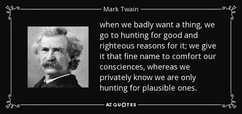 when we badly want a thing, we go to hunting for good and righteous reasons for it; we give it that fine name to comfort our consciences, whereas we privately know we are only hunting for plausible ones. - Mark Twain