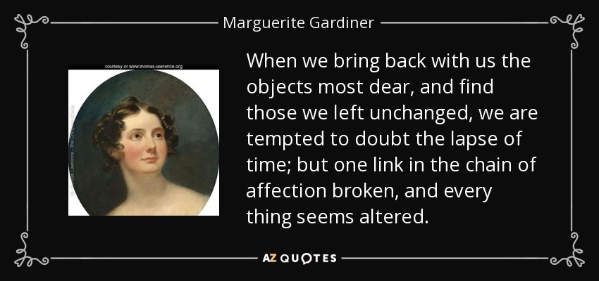 When we bring back with us the objects most dear, and find those we left unchanged, we are tempted to doubt the lapse of time; but one link in the chain of affection broken, and every thing seems altered. - Marguerite Gardiner, Countess of Blessington