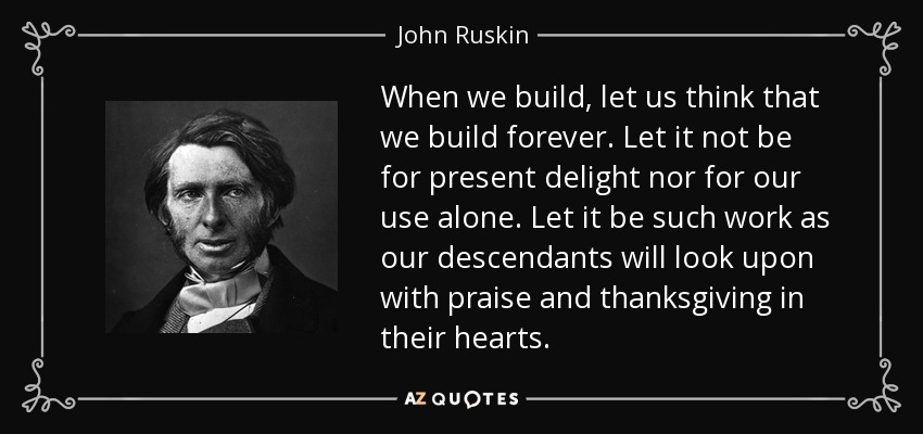 When we build, let us think that we build forever. Let it not be for present delight nor for our use alone. Let it be such work as our descendants will look upon with praise and thanksgiving in their hearts. - John Ruskin