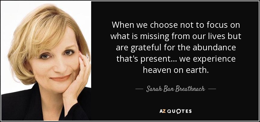 When we choose not to focus on what is missing from our lives but are grateful for the abundance that's present ... we experience heaven on earth. - Sarah Ban Breathnach