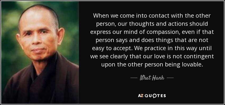 When we come into contact with the other person, our thoughts and actions should express our mind of compassion, even if that person says and does things that are not easy to accept. We practice in this way until we see clearly that our love is not contingent upon the other person being lovable. - Nhat Hanh