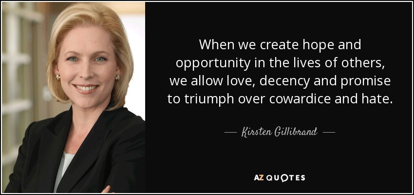 When we create hope and opportunity in the lives of others, we allow love, decency and promise to triumph over cowardice and hate. - Kirsten Gillibrand