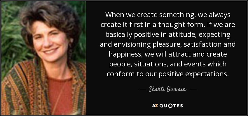 When we create something, we always create it first in a thought form. If we are basically positive in attitude, expecting and envisioning pleasure, satisfaction and happiness, we will attract and create people, situations, and events which conform to our positive expectations. - Shakti Gawain