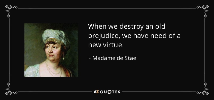When we destroy an old prejudice, we have need of a new virtue. - Madame de Stael