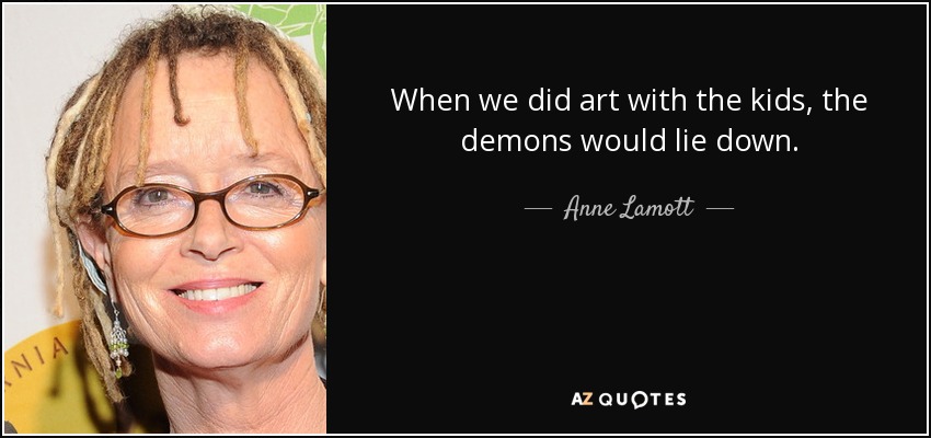 When we did art with the kids, the demons would lie down. - Anne Lamott