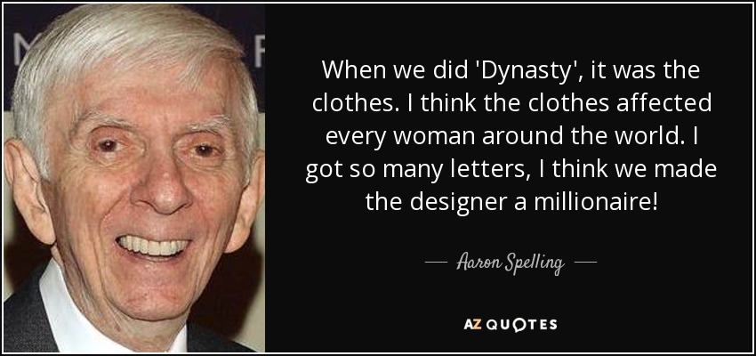 When we did 'Dynasty', it was the clothes. I think the clothes affected every woman around the world. I got so many letters, I think we made the designer a millionaire! - Aaron Spelling