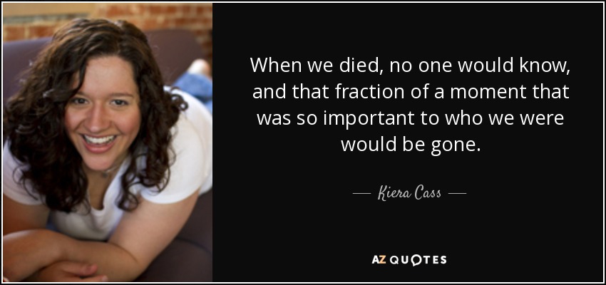 When we died, no one would know, and that fraction of a moment that was so important to who we were would be gone. - Kiera Cass