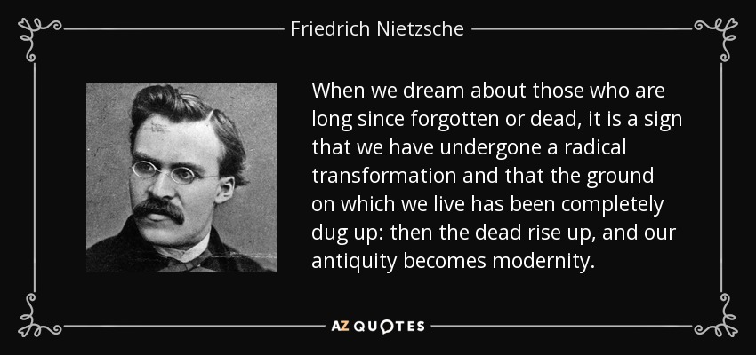 When we dream about those who are long since forgotten or dead, it is a sign that we have undergone a radical transformation and that the ground on which we live has been completely dug up: then the dead rise up, and our antiquity becomes modernity. - Friedrich Nietzsche