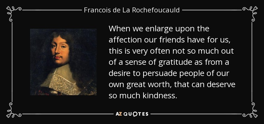 When we enlarge upon the affection our friends have for us, this is very often not so much out of a sense of gratitude as from a desire to persuade people of our own great worth, that can deserve so much kindness. - Francois de La Rochefoucauld