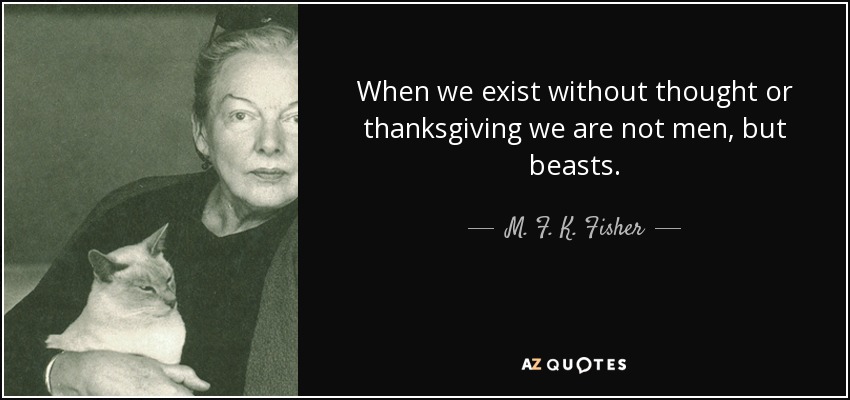 When we exist without thought or thanksgiving we are not men, but beasts. - M. F. K. Fisher