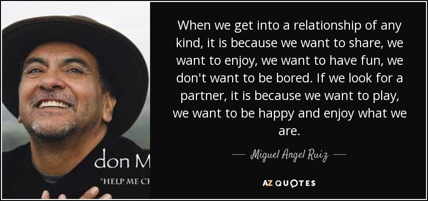 When we get into a relationship of any kind, it is because we want to share, we want to enjoy, we want to have fun, we don't want to be bored. If we look for a partner, it is because we want to play, we want to be happy and enjoy what we are. - Miguel Angel Ruiz