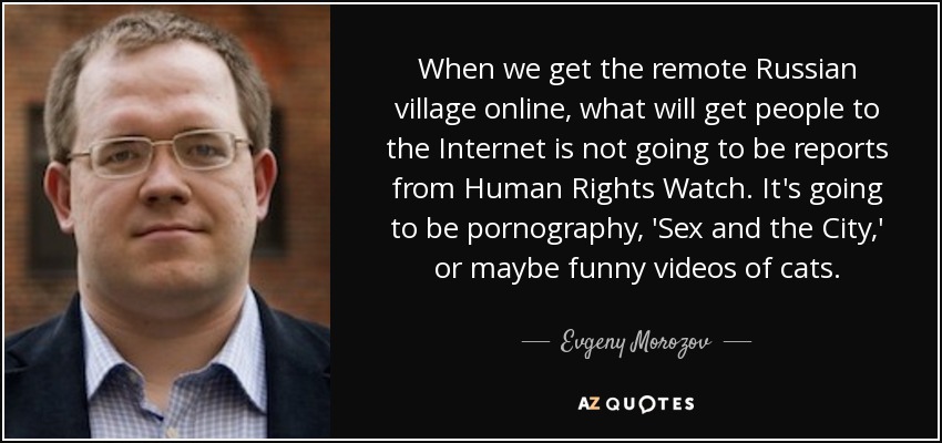 When we get the remote Russian village online, what will get people to the Internet is not going to be reports from Human Rights Watch. It's going to be pornography, 'Sex and the City,' or maybe funny videos of cats. - Evgeny Morozov