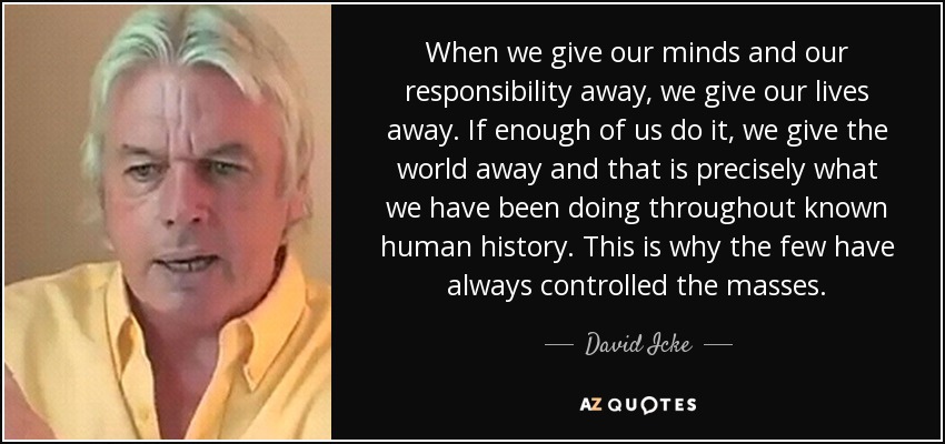 When we give our minds and our responsibility away, we give our lives away. If enough of us do it, we give the world away and that is precisely what we have been doing throughout known human history. This is why the few have always controlled the masses. - David Icke