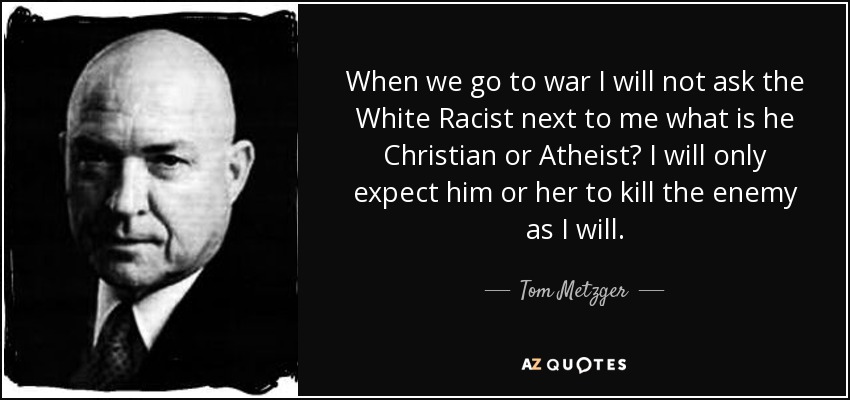 When we go to war I will not ask the White Racist next to me what is he Christian or Atheist? I will only expect him or her to kill the enemy as I will. - Tom Metzger