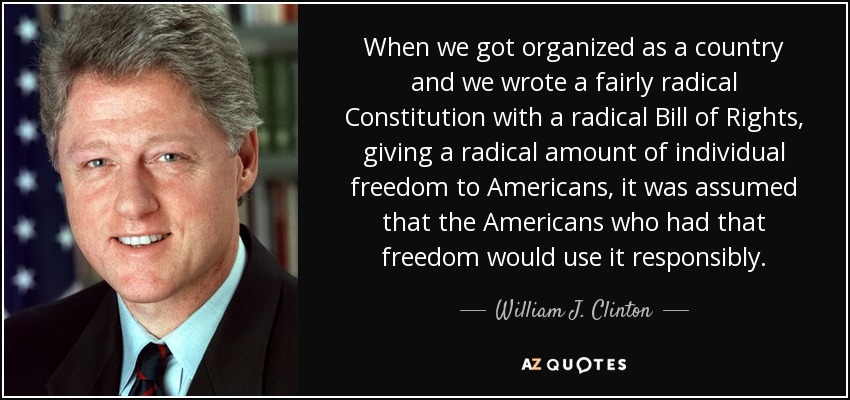 When we got organized as a country and we wrote a fairly radical Constitution with a radical Bill of Rights, giving a radical amount of individual freedom to Americans, it was assumed that the Americans who had that freedom would use it responsibly. - William J. Clinton