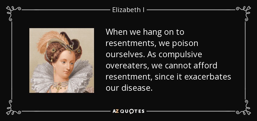 When we hang on to resentments, we poison ourselves. As compulsive overeaters, we cannot afford resentment, since it exacerbates our disease. - Elizabeth I