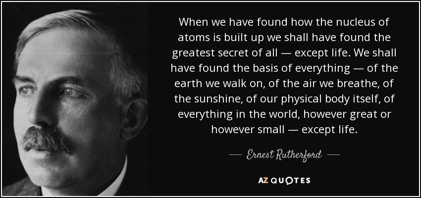 When we have found how the nucleus of atoms is built up we shall have found the greatest secret of all — except life. We shall have found the basis of everything — of the earth we walk on, of the air we breathe, of the sunshine, of our physical body itself, of everything in the world, however great or however small — except life. - Ernest Rutherford