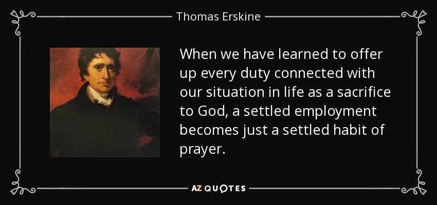 When we have learned to offer up every duty connected with our situation in life as a sacrifice to God, a settled employment becomes just a settled habit of prayer. - Thomas Erskine, 1st Baron Erskine
