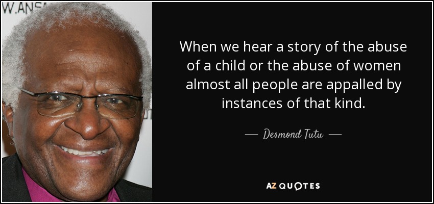 When we hear a story of the abuse of a child or the abuse of women almost all people are appalled by instances of that kind. - Desmond Tutu