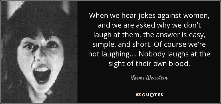 When we hear jokes against women, and we are asked why we don't laugh at them, the answer is easy, simple, and short. Of course we're not laughing . . . . Nobody laughs at the sight of their own blood. - Naomi Weisstein